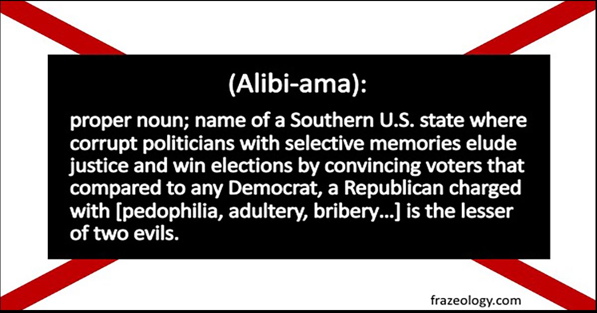 (Alibiama): proper noun; name of a Southern U.S. state where corrupt politicians with selective memories elude justice and win elections by convincing voters that compared to any Democrat, a Republican charged with [pedophilia, adultery, bribery…] is the lesser of two evils.